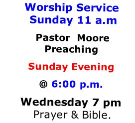 Worship Service  Sunday 11 a.m
 Pastor  Moore Preaching 
Sunday Evening 
@ 6:00 p.m. 
Wednesday 7 pm  Prayer & Bible.
